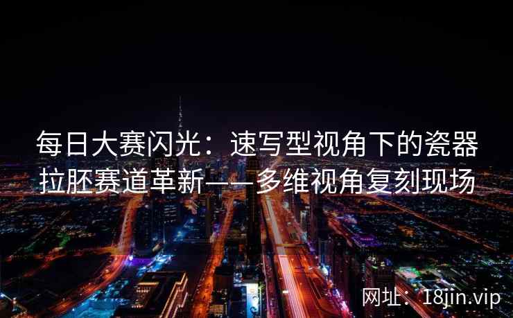 每日大赛闪光：速写型视角下的瓷器拉胚赛道革新——多维视角复刻现场