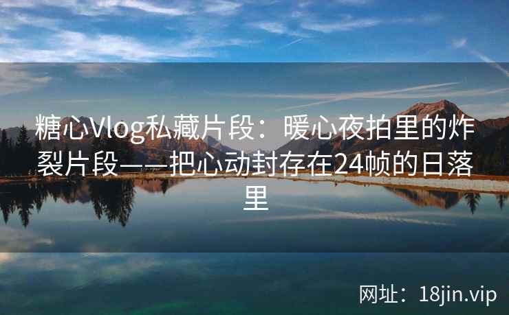 糖心Vlog私藏片段：暖心夜拍里的炸裂片段——把心动封存在24帧的日落里
