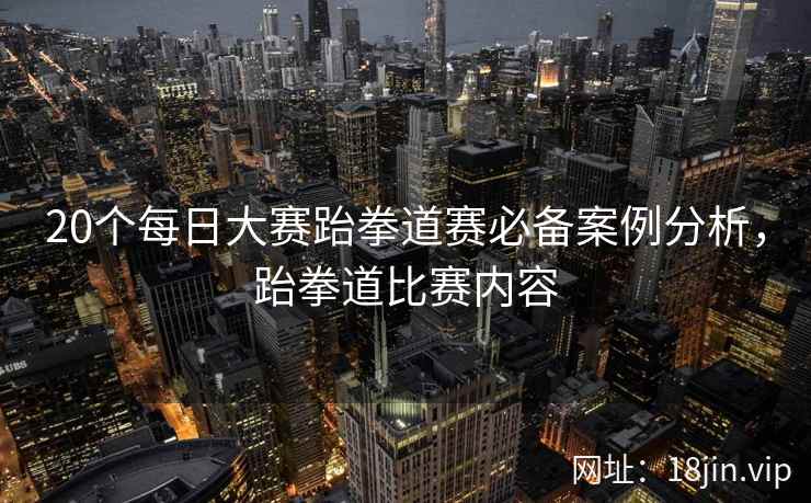 20个每日大赛跆拳道赛必备案例分析，跆拳道比赛内容