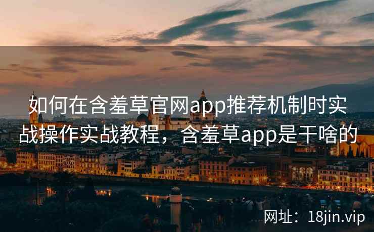 如何在含羞草官网app推荐机制时实战操作实战教程，含羞草app是干啥的