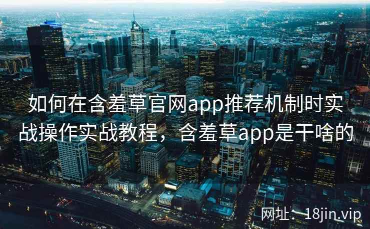 如何在含羞草官网app推荐机制时实战操作实战教程，含羞草app是干啥的
