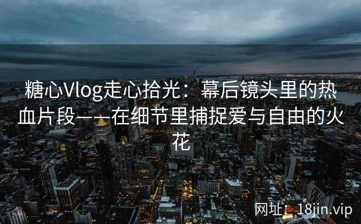 糖心Vlog走心拾光：幕后镜头里的热血片段——在细节里捕捉爱与自由的火花