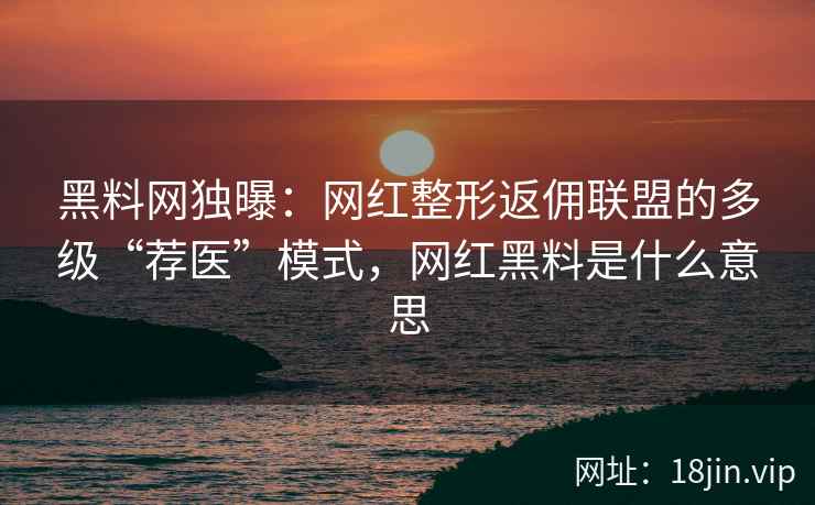 黑料网独曝:网红整形返佣联盟的多级“荐医”模式,网红黑料是什么意思 黑料网独曝:网红整形返佣联盟的多级“荐医”模式,网红黑料是什么意思