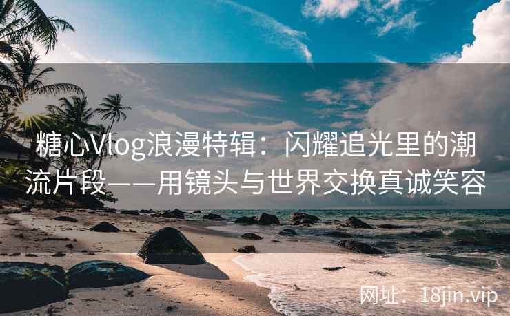 糖心Vlog浪漫特辑：闪耀追光里的潮流片段——用镜头与世界交换真诚笑容