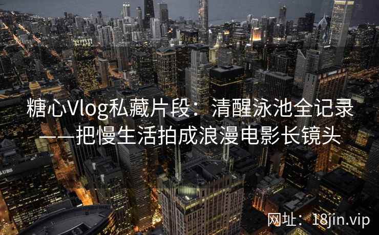 糖心Vlog私藏片段：清醒泳池全记录——把慢生活拍成浪漫电影长镜头